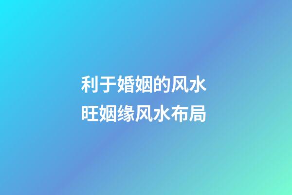 利于婚姻的风水 旺姻缘风水布局